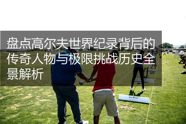 盘点高尔夫世界纪录背后的传奇人物与极限挑战历史全景解析