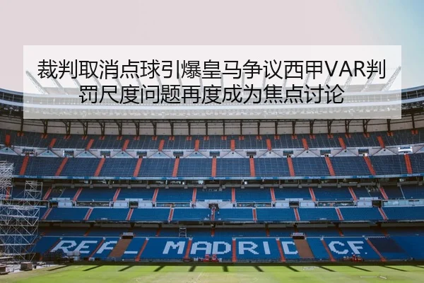 裁判取消点球引爆皇马争议西甲VAR判罚尺度问题再度成为焦点讨论