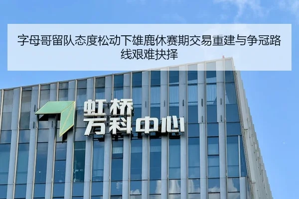 字母哥留队态度松动下雄鹿休赛期交易重建与争冠路线艰难抉择