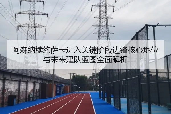 阿森纳续约萨卡进入关键阶段边锋核心地位与未来建队蓝图全面解析
